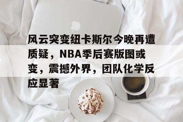 包含风云突变纽卡斯尔今晚再遭质疑，NBA季后赛版图或变，震撼外界，团队化学反应显著的词条