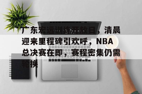 电竞-关于广东宏远训练开放日，清晨迎来里程碑引欢呼，NBA总决赛在即，赛程密集仍需轮换的信息